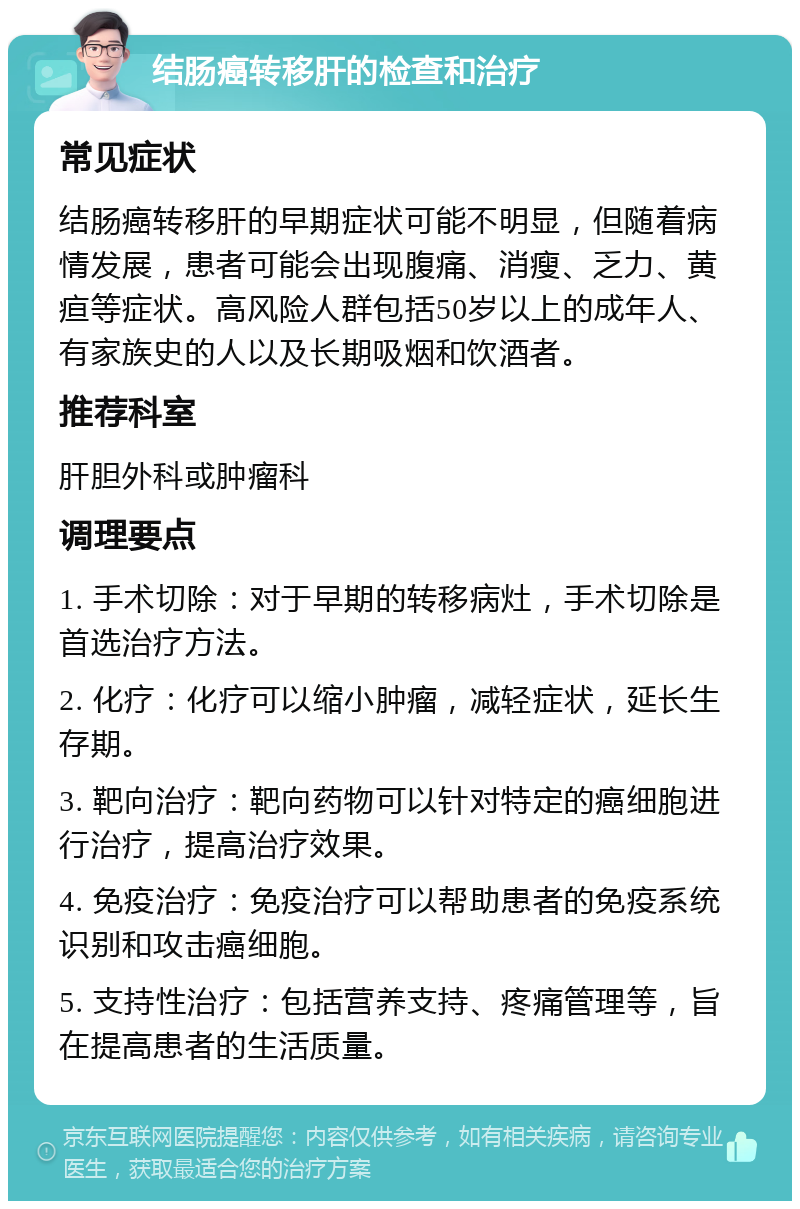 结肠癌转移肝的检查和治疗 常见症状 结肠癌转移肝的早期症状可能不明显，但随着病情发展，患者可能会出现腹痛、消瘦、乏力、黄疸等症状。高风险人群包括50岁以上的成年人、有家族史的人以及长期吸烟和饮酒者。 推荐科室 肝胆外科或肿瘤科 调理要点 1. 手术切除：对于早期的转移病灶，手术切除是首选治疗方法。 2. 化疗：化疗可以缩小肿瘤，减轻症状，延长生存期。 3. 靶向治疗：靶向药物可以针对特定的癌细胞进行治疗，提高治疗效果。 4. 免疫治疗：免疫治疗可以帮助患者的免疫系统识别和攻击癌细胞。 5. 支持性治疗：包括营养支持、疼痛管理等，旨在提高患者的生活质量。