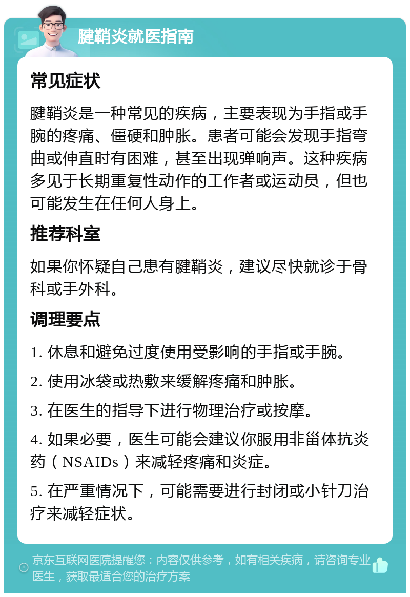 腱鞘炎就医指南 常见症状 腱鞘炎是一种常见的疾病，主要表现为手指或手腕的疼痛、僵硬和肿胀。患者可能会发现手指弯曲或伸直时有困难，甚至出现弹响声。这种疾病多见于长期重复性动作的工作者或运动员，但也可能发生在任何人身上。 推荐科室 如果你怀疑自己患有腱鞘炎，建议尽快就诊于骨科或手外科。 调理要点 1. 休息和避免过度使用受影响的手指或手腕。 2. 使用冰袋或热敷来缓解疼痛和肿胀。 3. 在医生的指导下进行物理治疗或按摩。 4. 如果必要，医生可能会建议你服用非甾体抗炎药（NSAIDs）来减轻疼痛和炎症。 5. 在严重情况下，可能需要进行封闭或小针刀治疗来减轻症状。