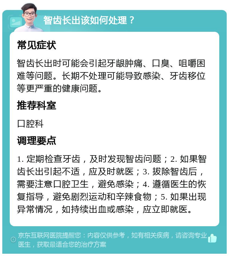 智齿长出该如何处理？ 常见症状 智齿长出时可能会引起牙龈肿痛、口臭、咀嚼困难等问题。长期不处理可能导致感染、牙齿移位等更严重的健康问题。 推荐科室 口腔科 调理要点 1. 定期检查牙齿，及时发现智齿问题；2. 如果智齿长出引起不适，应及时就医；3. 拔除智齿后，需要注意口腔卫生，避免感染；4. 遵循医生的恢复指导，避免剧烈运动和辛辣食物；5. 如果出现异常情况，如持续出血或感染，应立即就医。