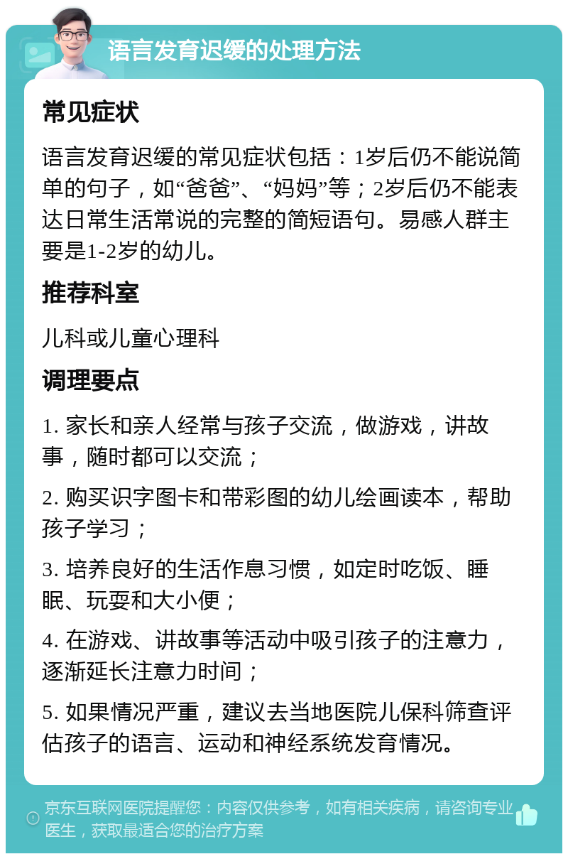 语言发育迟缓的处理方法 常见症状 语言发育迟缓的常见症状包括：1岁后仍不能说简单的句子，如“爸爸”、“妈妈”等；2岁后仍不能表达日常生活常说的完整的简短语句。易感人群主要是1-2岁的幼儿。 推荐科室 儿科或儿童心理科 调理要点 1. 家长和亲人经常与孩子交流，做游戏，讲故事，随时都可以交流； 2. 购买识字图卡和带彩图的幼儿绘画读本，帮助孩子学习； 3. 培养良好的生活作息习惯，如定时吃饭、睡眠、玩耍和大小便； 4. 在游戏、讲故事等活动中吸引孩子的注意力，逐渐延长注意力时间； 5. 如果情况严重，建议去当地医院儿保科筛查评估孩子的语言、运动和神经系统发育情况。