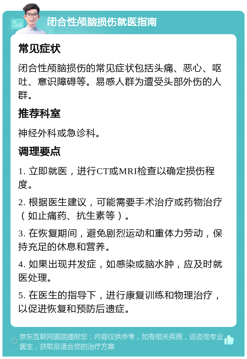 闭合性颅脑损伤就医指南 常见症状 闭合性颅脑损伤的常见症状包括头痛、恶心、呕吐、意识障碍等。易感人群为遭受头部外伤的人群。 推荐科室 神经外科或急诊科。 调理要点 1. 立即就医，进行CT或MRI检查以确定损伤程度。 2. 根据医生建议，可能需要手术治疗或药物治疗（如止痛药、抗生素等）。 3. 在恢复期间，避免剧烈运动和重体力劳动，保持充足的休息和营养。 4. 如果出现并发症，如感染或脑水肿，应及时就医处理。 5. 在医生的指导下，进行康复训练和物理治疗，以促进恢复和预防后遗症。