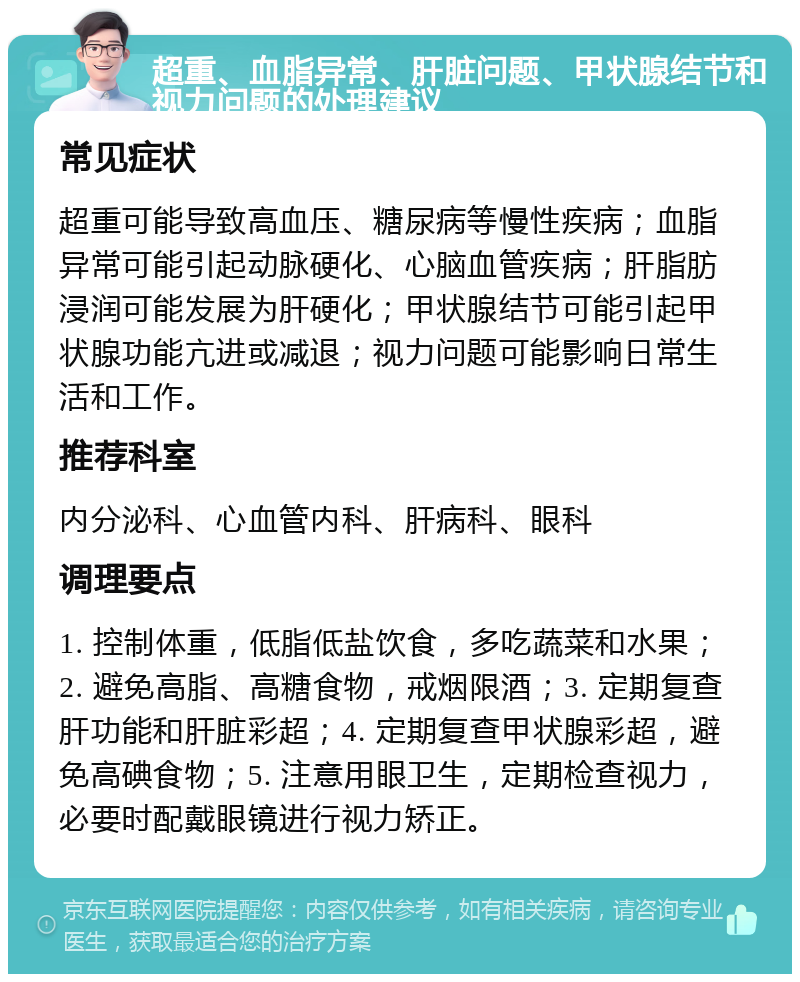 超重、血脂异常、肝脏问题、甲状腺结节和视力问题的处理建议 常见症状 超重可能导致高血压、糖尿病等慢性疾病；血脂异常可能引起动脉硬化、心脑血管疾病；肝脂肪浸润可能发展为肝硬化；甲状腺结节可能引起甲状腺功能亢进或减退；视力问题可能影响日常生活和工作。 推荐科室 内分泌科、心血管内科、肝病科、眼科 调理要点 1. 控制体重，低脂低盐饮食，多吃蔬菜和水果；2. 避免高脂、高糖食物，戒烟限酒；3. 定期复查肝功能和肝脏彩超；4. 定期复查甲状腺彩超，避免高碘食物；5. 注意用眼卫生，定期检查视力，必要时配戴眼镜进行视力矫正。