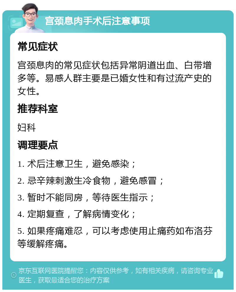 宫颈息肉手术后注意事项 常见症状 宫颈息肉的常见症状包括异常阴道出血、白带增多等。易感人群主要是已婚女性和有过流产史的女性。 推荐科室 妇科 调理要点 1. 术后注意卫生，避免感染； 2. 忌辛辣刺激生冷食物，避免感冒； 3. 暂时不能同房，等待医生指示； 4. 定期复查，了解病情变化； 5. 如果疼痛难忍，可以考虑使用止痛药如布洛芬等缓解疼痛。