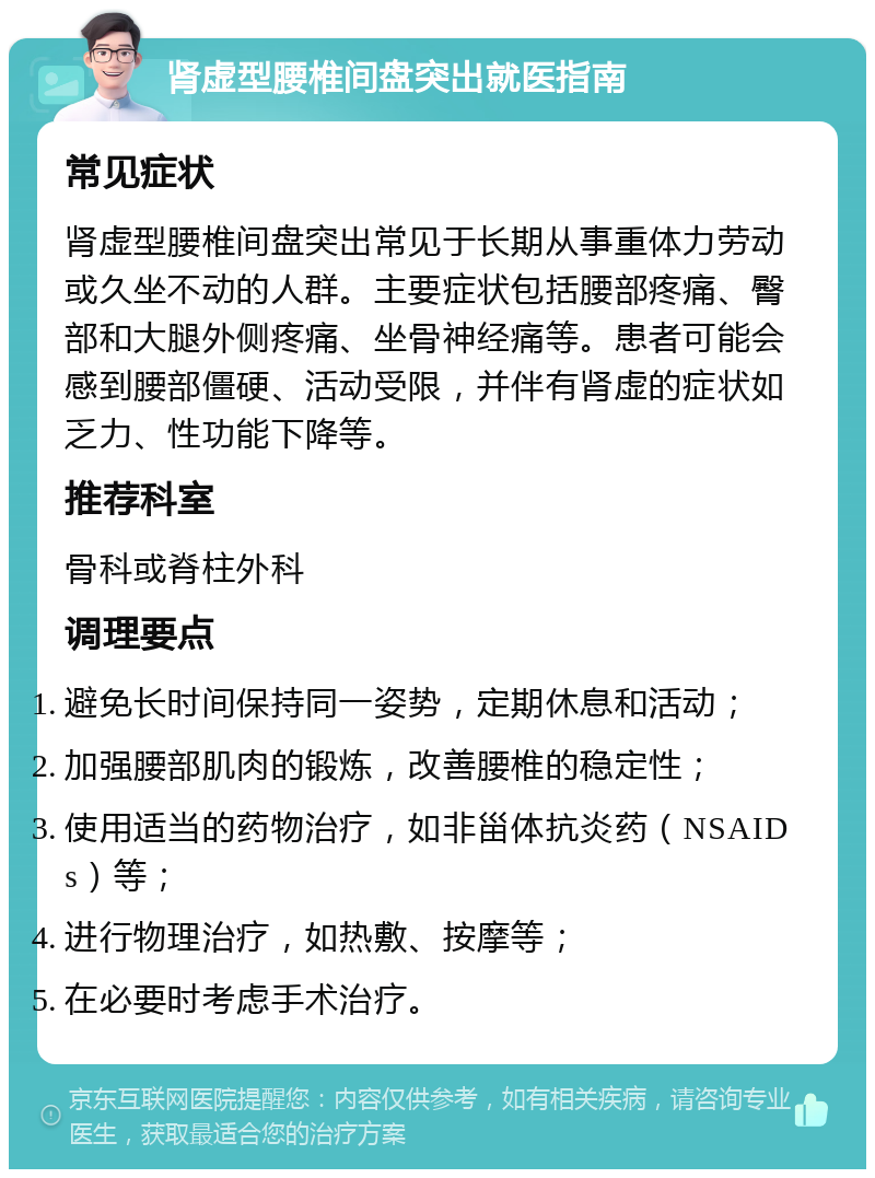 肾虚型腰椎间盘突出就医指南 常见症状 肾虚型腰椎间盘突出常见于长期从事重体力劳动或久坐不动的人群。主要症状包括腰部疼痛、臀部和大腿外侧疼痛、坐骨神经痛等。患者可能会感到腰部僵硬、活动受限，并伴有肾虚的症状如乏力、性功能下降等。 推荐科室 骨科或脊柱外科 调理要点 避免长时间保持同一姿势，定期休息和活动； 加强腰部肌肉的锻炼，改善腰椎的稳定性； 使用适当的药物治疗，如非甾体抗炎药（NSAIDs）等； 进行物理治疗，如热敷、按摩等； 在必要时考虑手术治疗。