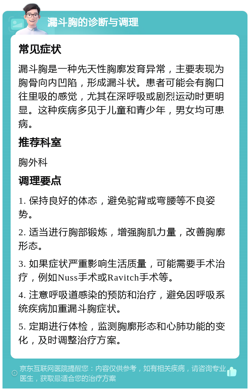 漏斗胸的诊断与调理 常见症状 漏斗胸是一种先天性胸廓发育异常，主要表现为胸骨向内凹陷，形成漏斗状。患者可能会有胸口往里吸的感觉，尤其在深呼吸或剧烈运动时更明显。这种疾病多见于儿童和青少年，男女均可患病。 推荐科室 胸外科 调理要点 1. 保持良好的体态，避免驼背或弯腰等不良姿势。 2. 适当进行胸部锻炼，增强胸肌力量，改善胸廓形态。 3. 如果症状严重影响生活质量，可能需要手术治疗，例如Nuss手术或Ravitch手术等。 4. 注意呼吸道感染的预防和治疗，避免因呼吸系统疾病加重漏斗胸症状。 5. 定期进行体检，监测胸廓形态和心肺功能的变化，及时调整治疗方案。