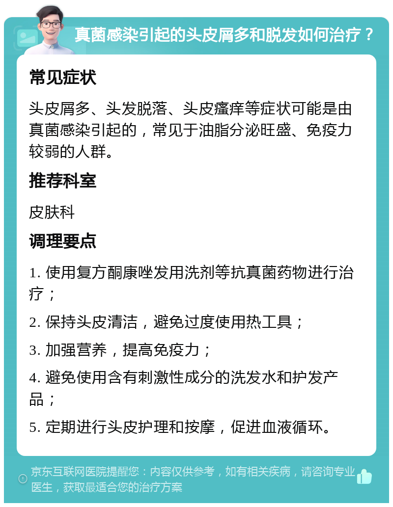 真菌感染引起的头皮屑多和脱发如何治疗？ 常见症状 头皮屑多、头发脱落、头皮瘙痒等症状可能是由真菌感染引起的，常见于油脂分泌旺盛、免疫力较弱的人群。 推荐科室 皮肤科 调理要点 1. 使用复方酮康唑发用洗剂等抗真菌药物进行治疗； 2. 保持头皮清洁，避免过度使用热工具； 3. 加强营养，提高免疫力； 4. 避免使用含有刺激性成分的洗发水和护发产品； 5. 定期进行头皮护理和按摩，促进血液循环。