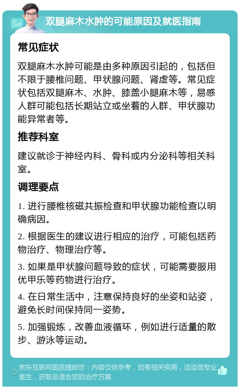 双腿麻木水肿的可能原因及就医指南 常见症状 双腿麻木水肿可能是由多种原因引起的，包括但不限于腰椎问题、甲状腺问题、肾虚等。常见症状包括双腿麻木、水肿、膝盖小腿麻木等，易感人群可能包括长期站立或坐着的人群、甲状腺功能异常者等。 推荐科室 建议就诊于神经内科、骨科或内分泌科等相关科室。 调理要点 1. 进行腰椎核磁共振检查和甲状腺功能检查以明确病因。 2. 根据医生的建议进行相应的治疗，可能包括药物治疗、物理治疗等。 3. 如果是甲状腺问题导致的症状，可能需要服用优甲乐等药物进行治疗。 4. 在日常生活中，注意保持良好的坐姿和站姿，避免长时间保持同一姿势。 5. 加强锻炼，改善血液循环，例如进行适量的散步、游泳等运动。