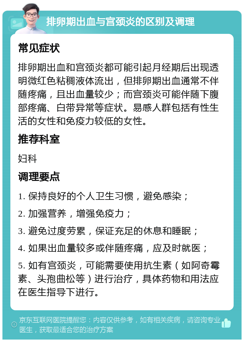 排卵期出血与宫颈炎的区别及调理 常见症状 排卵期出血和宫颈炎都可能引起月经期后出现透明微红色粘稠液体流出，但排卵期出血通常不伴随疼痛，且出血量较少；而宫颈炎可能伴随下腹部疼痛、白带异常等症状。易感人群包括有性生活的女性和免疫力较低的女性。 推荐科室 妇科 调理要点 1. 保持良好的个人卫生习惯，避免感染； 2. 加强营养，增强免疫力； 3. 避免过度劳累，保证充足的休息和睡眠； 4. 如果出血量较多或伴随疼痛，应及时就医； 5. 如有宫颈炎，可能需要使用抗生素（如阿奇霉素、头孢曲松等）进行治疗，具体药物和用法应在医生指导下进行。