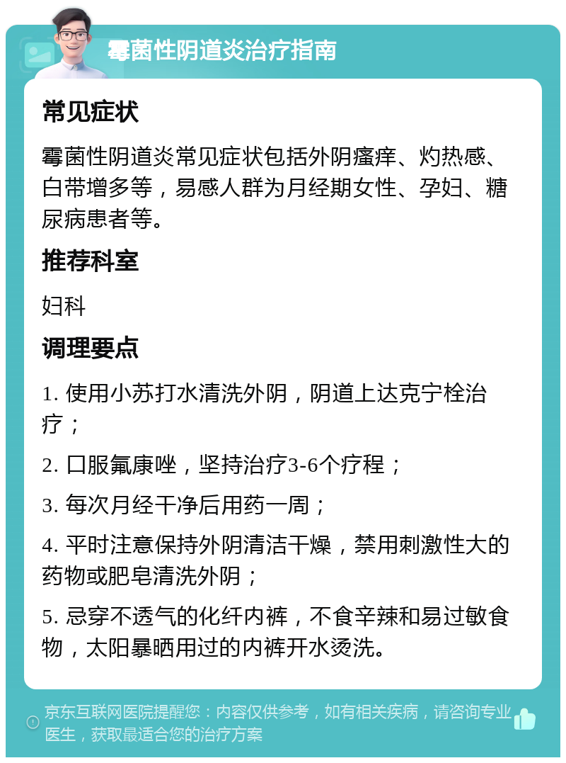 霉菌性阴道炎治疗指南 常见症状 霉菌性阴道炎常见症状包括外阴瘙痒、灼热感、白带增多等，易感人群为月经期女性、孕妇、糖尿病患者等。 推荐科室 妇科 调理要点 1. 使用小苏打水清洗外阴，阴道上达克宁栓治疗； 2. 口服氟康唑，坚持治疗3-6个疗程； 3. 每次月经干净后用药一周； 4. 平时注意保持外阴清洁干燥，禁用刺激性大的药物或肥皂清洗外阴； 5. 忌穿不透气的化纤内裤，不食辛辣和易过敏食物，太阳暴晒用过的内裤开水烫洗。