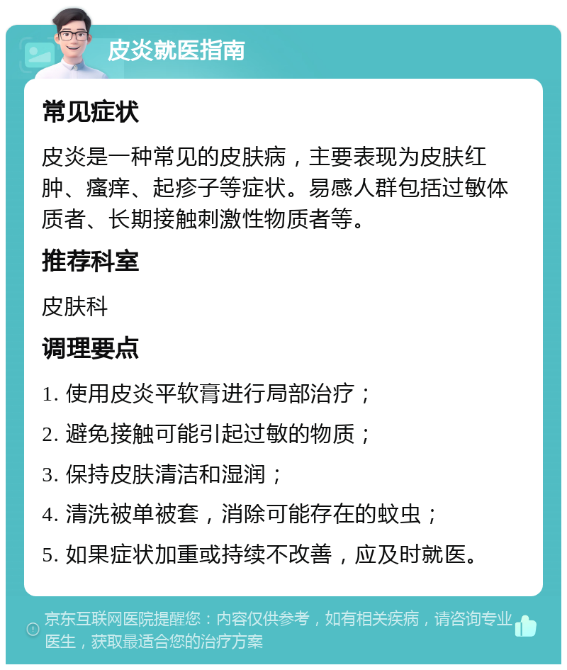 皮炎就医指南 常见症状 皮炎是一种常见的皮肤病，主要表现为皮肤红肿、瘙痒、起疹子等症状。易感人群包括过敏体质者、长期接触刺激性物质者等。 推荐科室 皮肤科 调理要点 1. 使用皮炎平软膏进行局部治疗； 2. 避免接触可能引起过敏的物质； 3. 保持皮肤清洁和湿润； 4. 清洗被单被套，消除可能存在的蚊虫； 5. 如果症状加重或持续不改善，应及时就医。