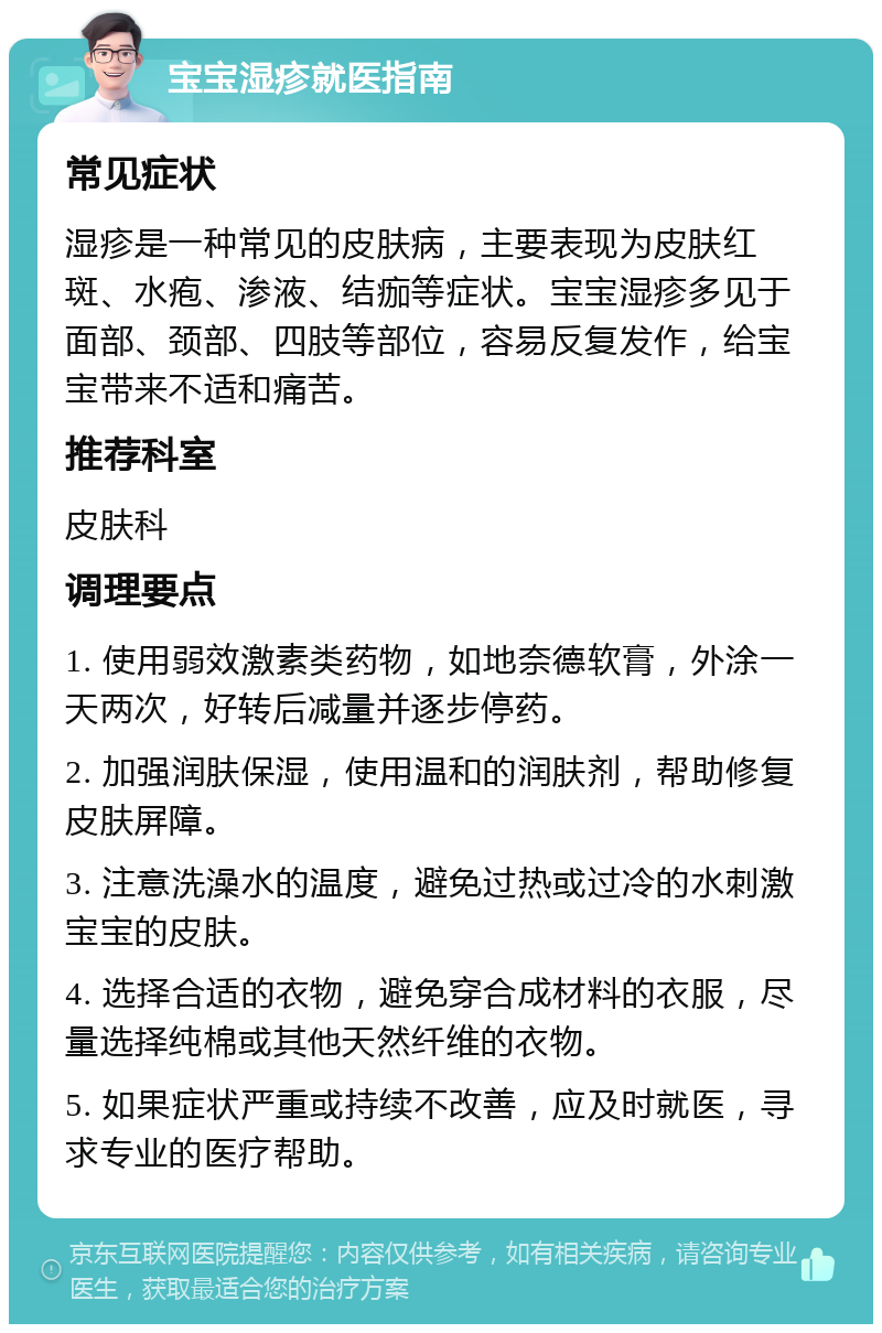 宝宝湿疹就医指南 常见症状 湿疹是一种常见的皮肤病，主要表现为皮肤红斑、水疱、渗液、结痂等症状。宝宝湿疹多见于面部、颈部、四肢等部位，容易反复发作，给宝宝带来不适和痛苦。 推荐科室 皮肤科 调理要点 1. 使用弱效激素类药物，如地奈德软膏，外涂一天两次，好转后减量并逐步停药。 2. 加强润肤保湿，使用温和的润肤剂，帮助修复皮肤屏障。 3. 注意洗澡水的温度，避免过热或过冷的水刺激宝宝的皮肤。 4. 选择合适的衣物，避免穿合成材料的衣服，尽量选择纯棉或其他天然纤维的衣物。 5. 如果症状严重或持续不改善，应及时就医，寻求专业的医疗帮助。