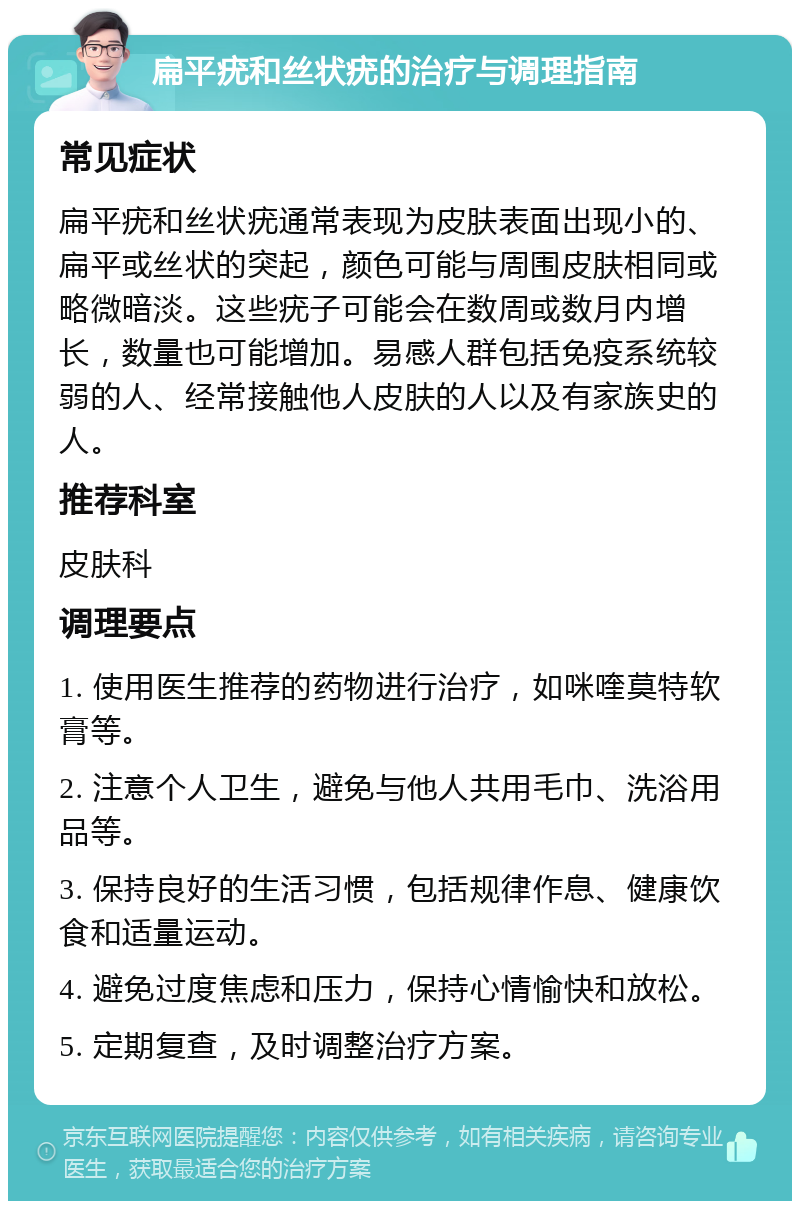 扁平疣和丝状疣的治疗与调理指南 常见症状 扁平疣和丝状疣通常表现为皮肤表面出现小的、扁平或丝状的突起，颜色可能与周围皮肤相同或略微暗淡。这些疣子可能会在数周或数月内增长，数量也可能增加。易感人群包括免疫系统较弱的人、经常接触他人皮肤的人以及有家族史的人。 推荐科室 皮肤科 调理要点 1. 使用医生推荐的药物进行治疗，如咪喹莫特软膏等。 2. 注意个人卫生，避免与他人共用毛巾、洗浴用品等。 3. 保持良好的生活习惯，包括规律作息、健康饮食和适量运动。 4. 避免过度焦虑和压力，保持心情愉快和放松。 5. 定期复查，及时调整治疗方案。