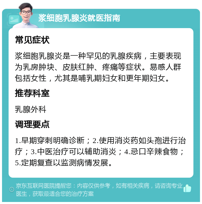 浆细胞乳腺炎就医指南 常见症状 浆细胞乳腺炎是一种罕见的乳腺疾病，主要表现为乳房肿块、皮肤红肿、疼痛等症状。易感人群包括女性，尤其是哺乳期妇女和更年期妇女。 推荐科室 乳腺外科 调理要点 1.早期穿刺明确诊断；2.使用消炎药如头孢进行治疗；3.中医治疗可以辅助消炎；4.忌口辛辣食物；5.定期复查以监测病情发展。