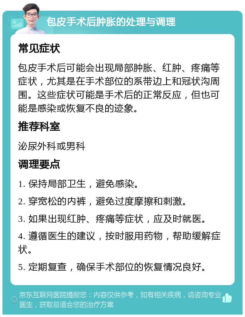 包皮手术后肿胀的处理与调理 常见症状 包皮手术后可能会出现局部肿胀、红肿、疼痛等症状，尤其是在手术部位的系带边上和冠状沟周围。这些症状可能是手术后的正常反应，但也可能是感染或恢复不良的迹象。 推荐科室 泌尿外科或男科 调理要点 1. 保持局部卫生，避免感染。 2. 穿宽松的内裤，避免过度摩擦和刺激。 3. 如果出现红肿、疼痛等症状，应及时就医。 4. 遵循医生的建议，按时服用药物，帮助缓解症状。 5. 定期复查，确保手术部位的恢复情况良好。