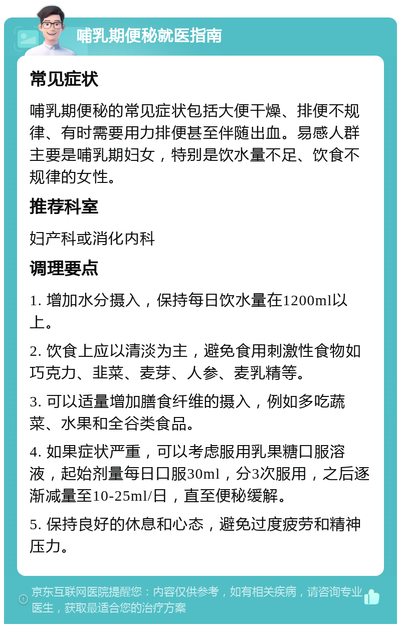 哺乳期便秘就医指南 常见症状 哺乳期便秘的常见症状包括大便干燥、排便不规律、有时需要用力排便甚至伴随出血。易感人群主要是哺乳期妇女，特别是饮水量不足、饮食不规律的女性。 推荐科室 妇产科或消化内科 调理要点 1. 增加水分摄入，保持每日饮水量在1200ml以上。 2. 饮食上应以清淡为主，避免食用刺激性食物如巧克力、韭菜、麦芽、人参、麦乳精等。 3. 可以适量增加膳食纤维的摄入，例如多吃蔬菜、水果和全谷类食品。 4. 如果症状严重，可以考虑服用乳果糖口服溶液，起始剂量每日口服30ml，分3次服用，之后逐渐减量至10-25ml/日，直至便秘缓解。 5. 保持良好的休息和心态，避免过度疲劳和精神压力。