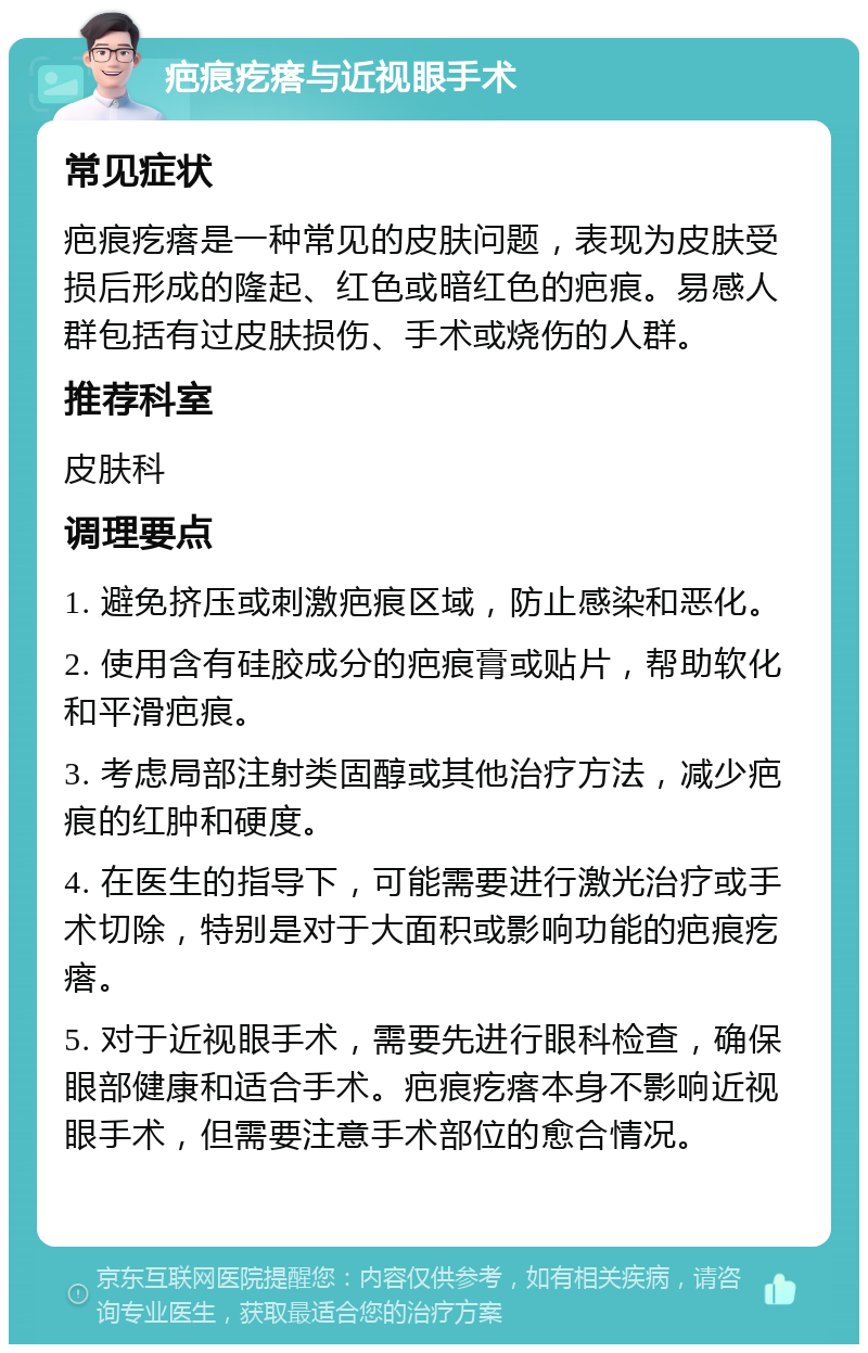 疤痕疙瘩与近视眼手术 常见症状 疤痕疙瘩是一种常见的皮肤问题，表现为皮肤受损后形成的隆起、红色或暗红色的疤痕。易感人群包括有过皮肤损伤、手术或烧伤的人群。 推荐科室 皮肤科 调理要点 1. 避免挤压或刺激疤痕区域，防止感染和恶化。 2. 使用含有硅胶成分的疤痕膏或贴片，帮助软化和平滑疤痕。 3. 考虑局部注射类固醇或其他治疗方法，减少疤痕的红肿和硬度。 4. 在医生的指导下，可能需要进行激光治疗或手术切除，特别是对于大面积或影响功能的疤痕疙瘩。 5. 对于近视眼手术，需要先进行眼科检查，确保眼部健康和适合手术。疤痕疙瘩本身不影响近视眼手术，但需要注意手术部位的愈合情况。