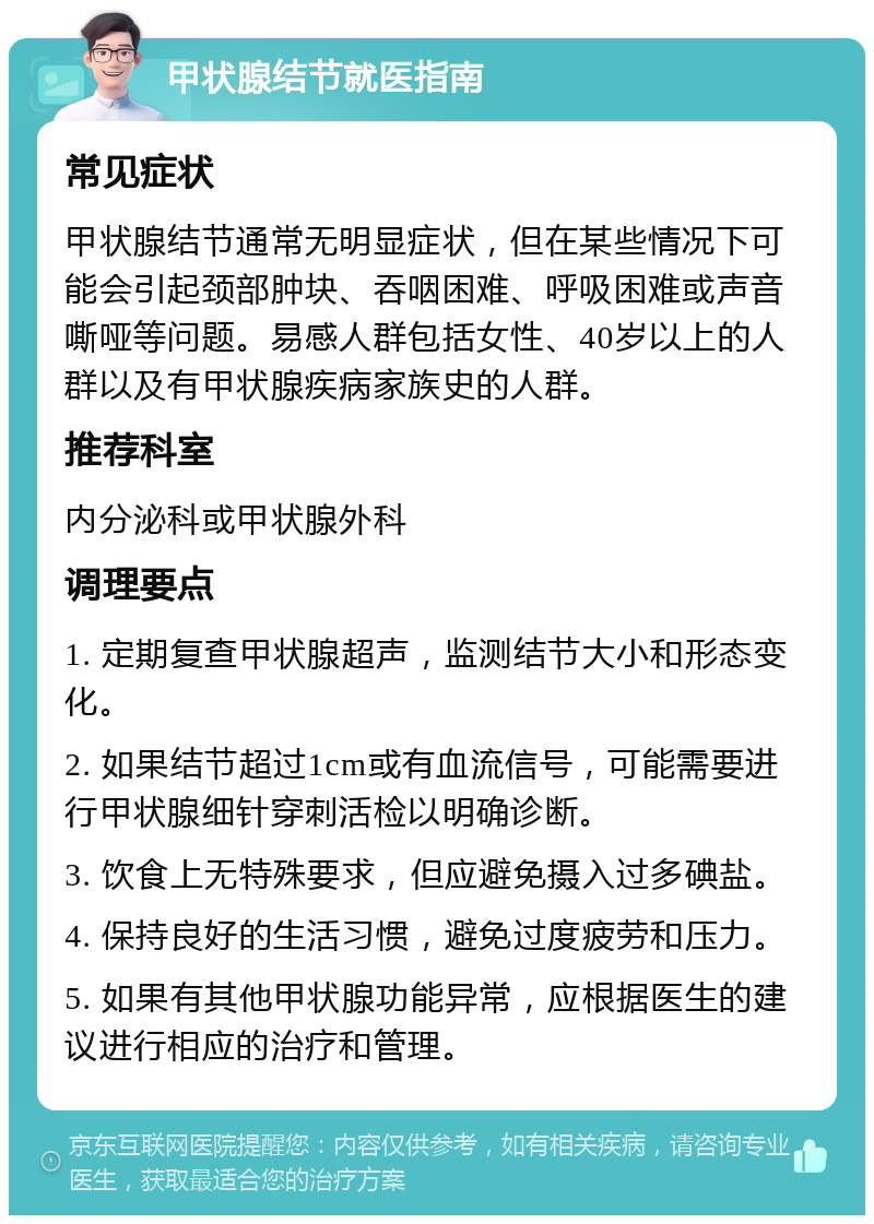 甲状腺结节就医指南 常见症状 甲状腺结节通常无明显症状，但在某些情况下可能会引起颈部肿块、吞咽困难、呼吸困难或声音嘶哑等问题。易感人群包括女性、40岁以上的人群以及有甲状腺疾病家族史的人群。 推荐科室 内分泌科或甲状腺外科 调理要点 1. 定期复查甲状腺超声，监测结节大小和形态变化。 2. 如果结节超过1cm或有血流信号，可能需要进行甲状腺细针穿刺活检以明确诊断。 3. 饮食上无特殊要求，但应避免摄入过多碘盐。 4. 保持良好的生活习惯，避免过度疲劳和压力。 5. 如果有其他甲状腺功能异常，应根据医生的建议进行相应的治疗和管理。