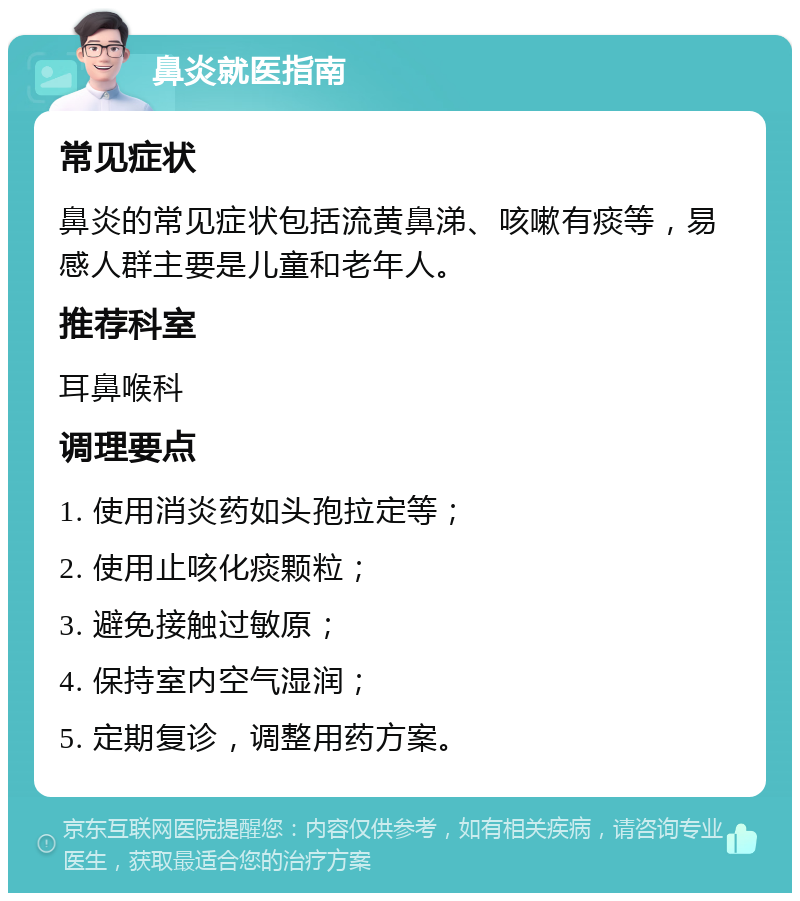 鼻炎就医指南 常见症状 鼻炎的常见症状包括流黄鼻涕、咳嗽有痰等，易感人群主要是儿童和老年人。 推荐科室 耳鼻喉科 调理要点 1. 使用消炎药如头孢拉定等； 2. 使用止咳化痰颗粒； 3. 避免接触过敏原； 4. 保持室内空气湿润； 5. 定期复诊，调整用药方案。