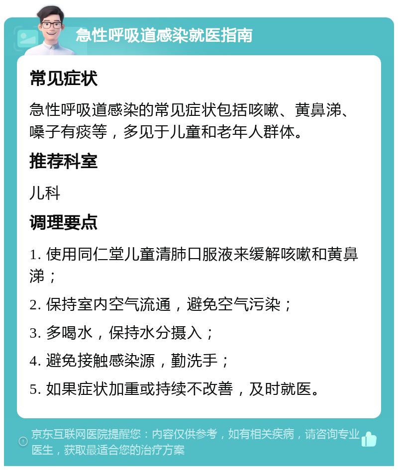 急性呼吸道感染就医指南 常见症状 急性呼吸道感染的常见症状包括咳嗽、黄鼻涕、嗓子有痰等，多见于儿童和老年人群体。 推荐科室 儿科 调理要点 1. 使用同仁堂儿童清肺口服液来缓解咳嗽和黄鼻涕； 2. 保持室内空气流通，避免空气污染； 3. 多喝水，保持水分摄入； 4. 避免接触感染源，勤洗手； 5. 如果症状加重或持续不改善，及时就医。