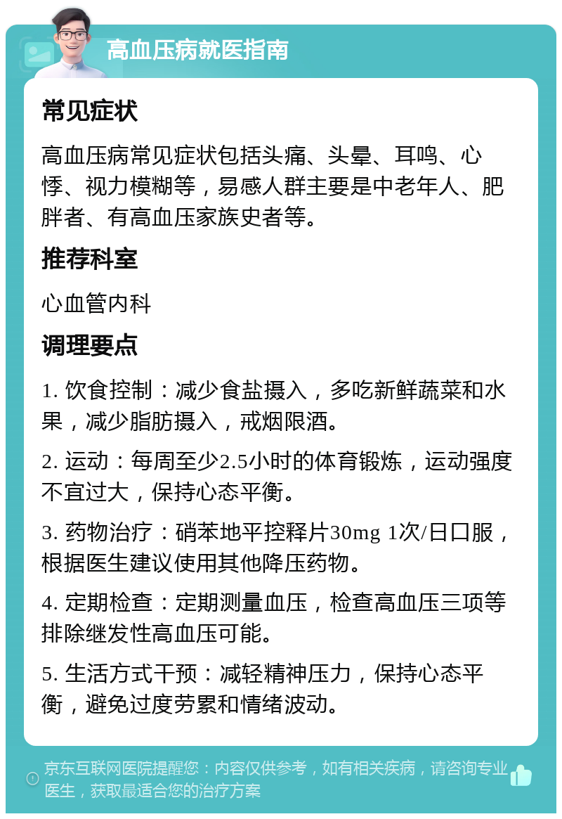 高血压病就医指南 常见症状 高血压病常见症状包括头痛、头晕、耳鸣、心悸、视力模糊等，易感人群主要是中老年人、肥胖者、有高血压家族史者等。 推荐科室 心血管内科 调理要点 1. 饮食控制：减少食盐摄入，多吃新鲜蔬菜和水果，减少脂肪摄入，戒烟限酒。 2. 运动：每周至少2.5小时的体育锻炼，运动强度不宜过大，保持心态平衡。 3. 药物治疗：硝苯地平控释片30mg 1次/日口服，根据医生建议使用其他降压药物。 4. 定期检查：定期测量血压，检查高血压三项等排除继发性高血压可能。 5. 生活方式干预：减轻精神压力，保持心态平衡，避免过度劳累和情绪波动。