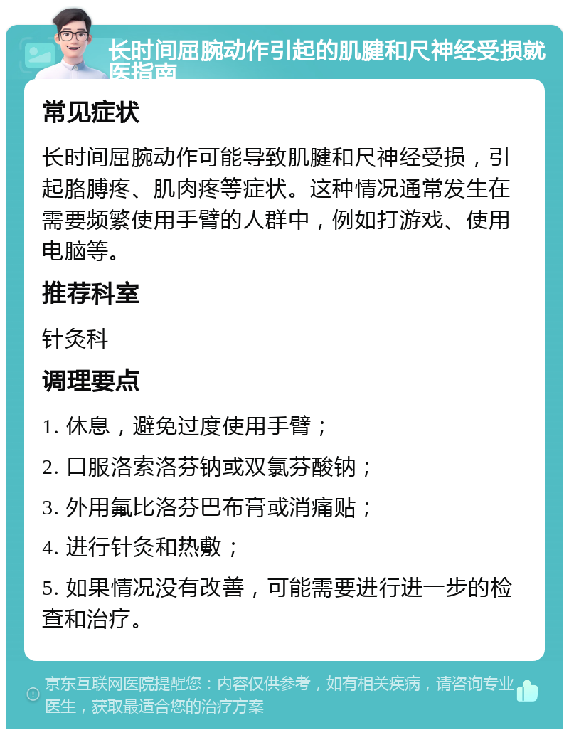 长时间屈腕动作引起的肌腱和尺神经受损就医指南 常见症状 长时间屈腕动作可能导致肌腱和尺神经受损，引起胳膊疼、肌肉疼等症状。这种情况通常发生在需要频繁使用手臂的人群中，例如打游戏、使用电脑等。 推荐科室 针灸科 调理要点 1. 休息，避免过度使用手臂； 2. 口服洛索洛芬钠或双氯芬酸钠； 3. 外用氟比洛芬巴布膏或消痛贴； 4. 进行针灸和热敷； 5. 如果情况没有改善，可能需要进行进一步的检查和治疗。