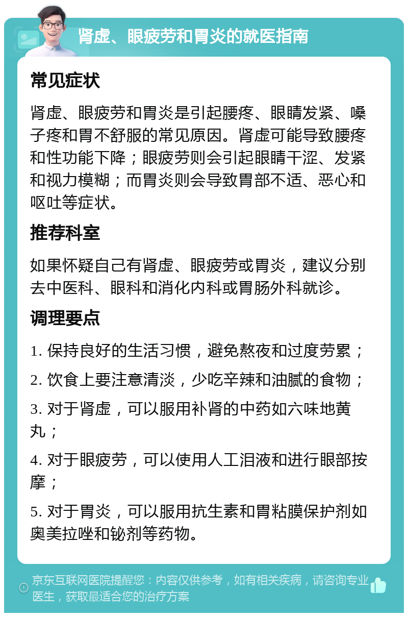 肾虚、眼疲劳和胃炎的就医指南 常见症状 肾虚、眼疲劳和胃炎是引起腰疼、眼睛发紧、嗓子疼和胃不舒服的常见原因。肾虚可能导致腰疼和性功能下降；眼疲劳则会引起眼睛干涩、发紧和视力模糊；而胃炎则会导致胃部不适、恶心和呕吐等症状。 推荐科室 如果怀疑自己有肾虚、眼疲劳或胃炎，建议分别去中医科、眼科和消化内科或胃肠外科就诊。 调理要点 1. 保持良好的生活习惯，避免熬夜和过度劳累； 2. 饮食上要注意清淡，少吃辛辣和油腻的食物； 3. 对于肾虚，可以服用补肾的中药如六味地黄丸； 4. 对于眼疲劳，可以使用人工泪液和进行眼部按摩； 5. 对于胃炎，可以服用抗生素和胃粘膜保护剂如奥美拉唑和铋剂等药物。