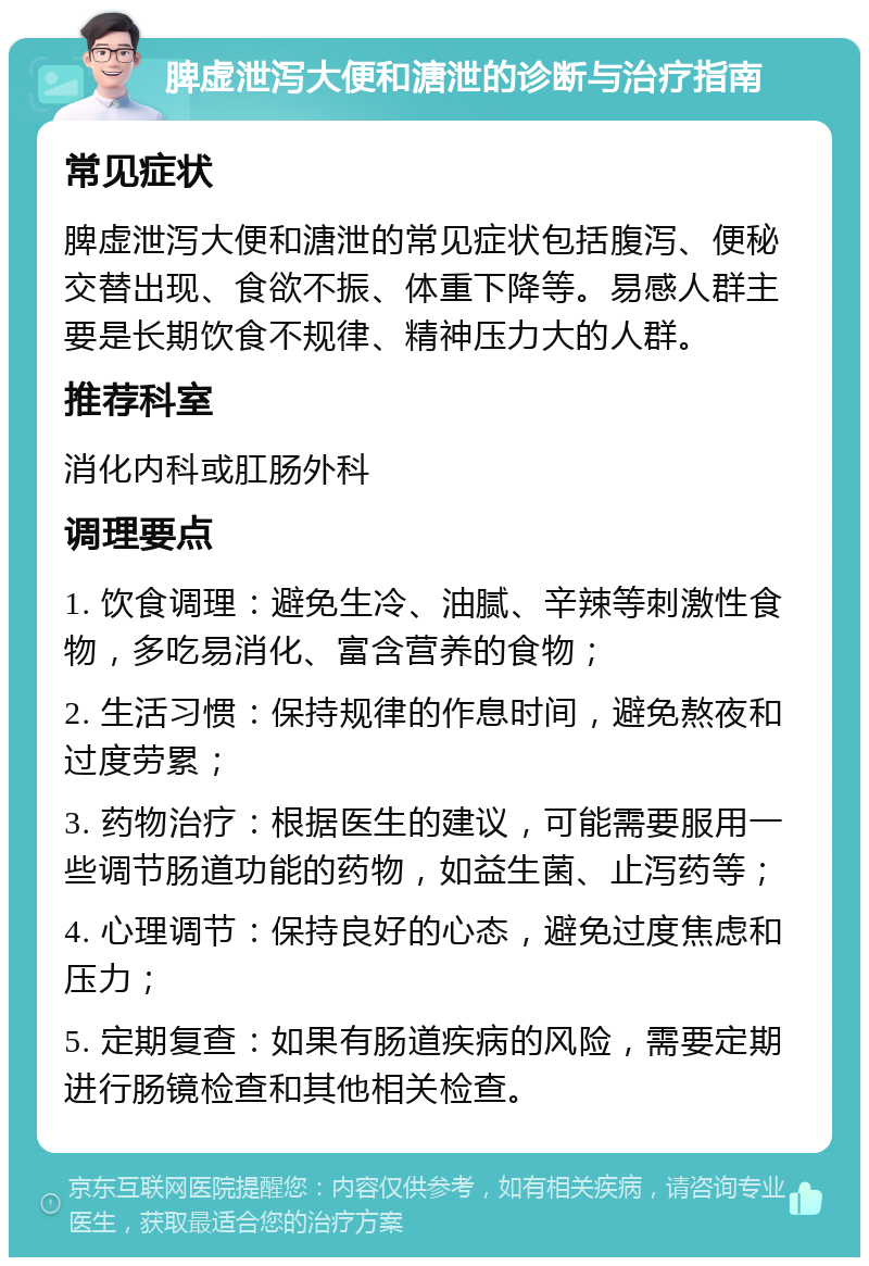 脾虚泄泻大便和溏泄的诊断与治疗指南 常见症状 脾虚泄泻大便和溏泄的常见症状包括腹泻、便秘交替出现、食欲不振、体重下降等。易感人群主要是长期饮食不规律、精神压力大的人群。 推荐科室 消化内科或肛肠外科 调理要点 1. 饮食调理：避免生冷、油腻、辛辣等刺激性食物，多吃易消化、富含营养的食物； 2. 生活习惯：保持规律的作息时间，避免熬夜和过度劳累； 3. 药物治疗：根据医生的建议，可能需要服用一些调节肠道功能的药物，如益生菌、止泻药等； 4. 心理调节：保持良好的心态，避免过度焦虑和压力； 5. 定期复查：如果有肠道疾病的风险，需要定期进行肠镜检查和其他相关检查。