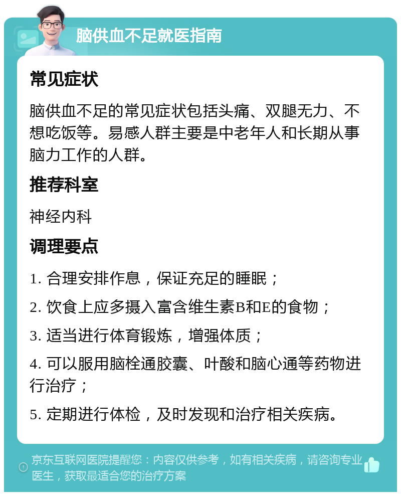 脑供血不足就医指南 常见症状 脑供血不足的常见症状包括头痛、双腿无力、不想吃饭等。易感人群主要是中老年人和长期从事脑力工作的人群。 推荐科室 神经内科 调理要点 1. 合理安排作息，保证充足的睡眠； 2. 饮食上应多摄入富含维生素B和E的食物； 3. 适当进行体育锻炼，增强体质； 4. 可以服用脑栓通胶囊、叶酸和脑心通等药物进行治疗； 5. 定期进行体检，及时发现和治疗相关疾病。