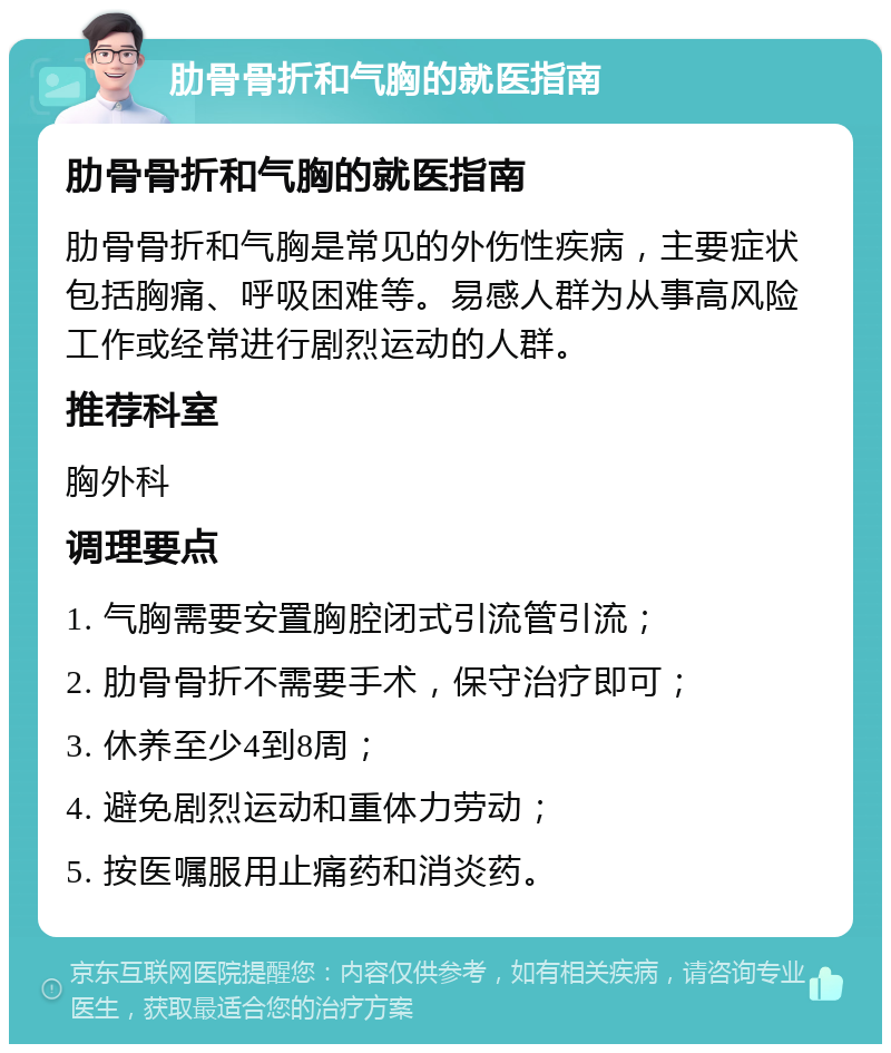 肋骨骨折和气胸的就医指南 肋骨骨折和气胸的就医指南 肋骨骨折和气胸是常见的外伤性疾病，主要症状包括胸痛、呼吸困难等。易感人群为从事高风险工作或经常进行剧烈运动的人群。 推荐科室 胸外科 调理要点 1. 气胸需要安置胸腔闭式引流管引流； 2. 肋骨骨折不需要手术，保守治疗即可； 3. 休养至少4到8周； 4. 避免剧烈运动和重体力劳动； 5. 按医嘱服用止痛药和消炎药。