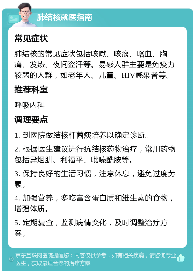 肺结核就医指南 常见症状 肺结核的常见症状包括咳嗽、咳痰、咯血、胸痛、发热、夜间盗汗等。易感人群主要是免疫力较弱的人群，如老年人、儿童、HIV感染者等。 推荐科室 呼吸内科 调理要点 1. 到医院做结核杆菌痰培养以确定诊断。 2. 根据医生建议进行抗结核药物治疗，常用药物包括异烟肼、利福平、吡嗪酰胺等。 3. 保持良好的生活习惯，注意休息，避免过度劳累。 4. 加强营养，多吃富含蛋白质和维生素的食物，增强体质。 5. 定期复查，监测病情变化，及时调整治疗方案。