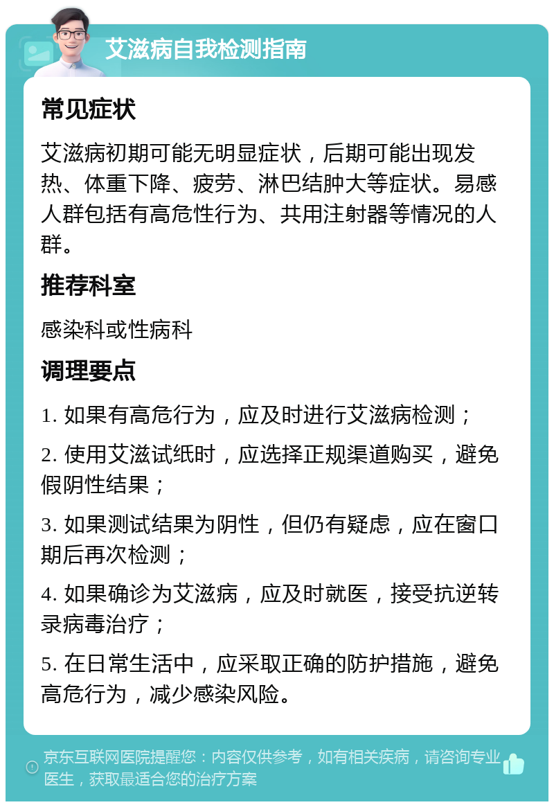 艾滋病自我检测指南 常见症状 艾滋病初期可能无明显症状，后期可能出现发热、体重下降、疲劳、淋巴结肿大等症状。易感人群包括有高危性行为、共用注射器等情况的人群。 推荐科室 感染科或性病科 调理要点 1. 如果有高危行为，应及时进行艾滋病检测； 2. 使用艾滋试纸时，应选择正规渠道购买，避免假阴性结果； 3. 如果测试结果为阴性，但仍有疑虑，应在窗口期后再次检测； 4. 如果确诊为艾滋病，应及时就医，接受抗逆转录病毒治疗； 5. 在日常生活中，应采取正确的防护措施，避免高危行为，减少感染风险。