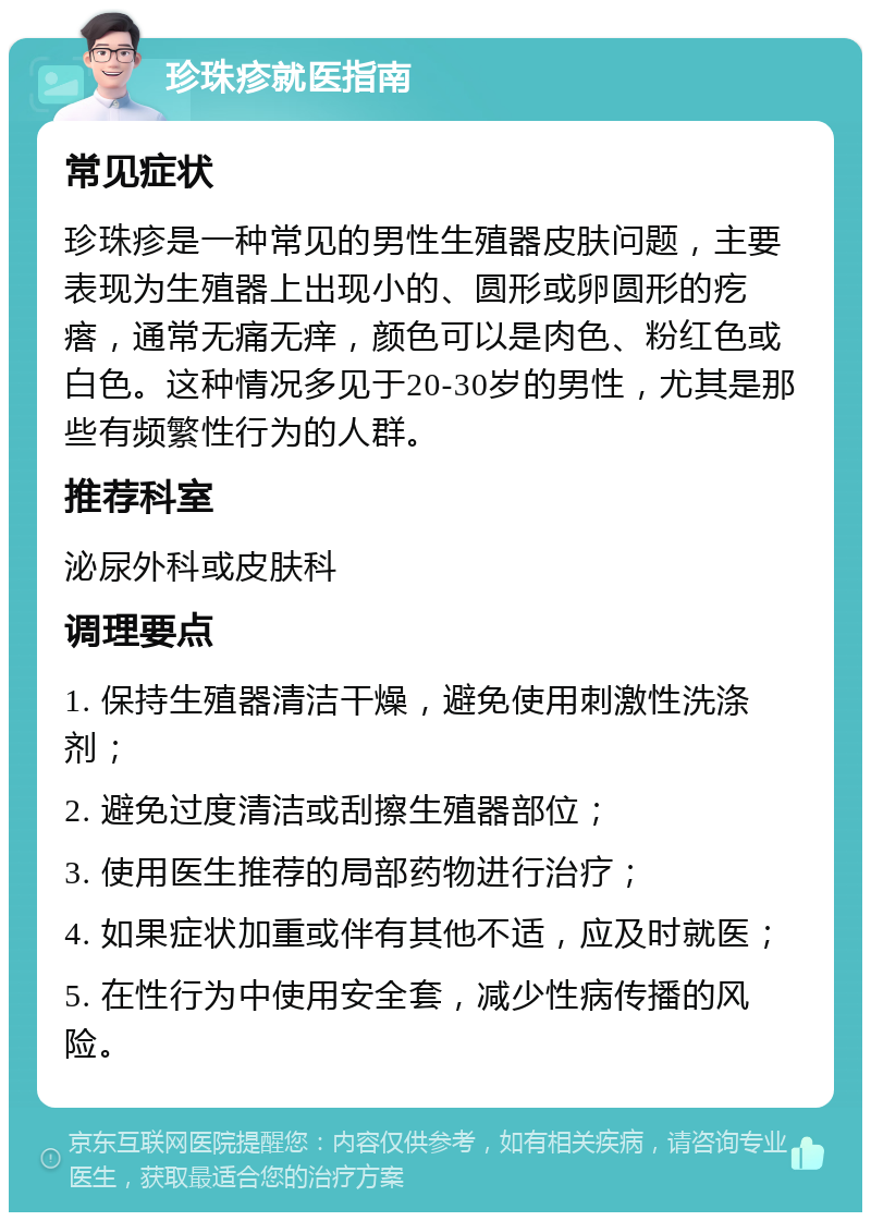 珍珠疹就医指南 常见症状 珍珠疹是一种常见的男性生殖器皮肤问题，主要表现为生殖器上出现小的、圆形或卵圆形的疙瘩，通常无痛无痒，颜色可以是肉色、粉红色或白色。这种情况多见于20-30岁的男性，尤其是那些有频繁性行为的人群。 推荐科室 泌尿外科或皮肤科 调理要点 1. 保持生殖器清洁干燥，避免使用刺激性洗涤剂； 2. 避免过度清洁或刮擦生殖器部位； 3. 使用医生推荐的局部药物进行治疗； 4. 如果症状加重或伴有其他不适，应及时就医； 5. 在性行为中使用安全套，减少性病传播的风险。