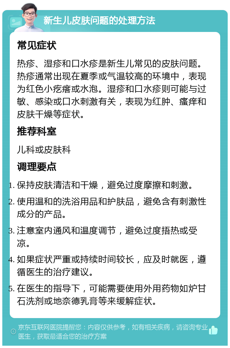 新生儿皮肤问题的处理方法 常见症状 热疹、湿疹和口水疹是新生儿常见的皮肤问题。热疹通常出现在夏季或气温较高的环境中，表现为红色小疙瘩或水泡。湿疹和口水疹则可能与过敏、感染或口水刺激有关，表现为红肿、瘙痒和皮肤干燥等症状。 推荐科室 儿科或皮肤科 调理要点 保持皮肤清洁和干燥，避免过度摩擦和刺激。 使用温和的洗浴用品和护肤品，避免含有刺激性成分的产品。 注意室内通风和温度调节，避免过度捂热或受凉。 如果症状严重或持续时间较长，应及时就医，遵循医生的治疗建议。 在医生的指导下，可能需要使用外用药物如炉甘石洗剂或地奈德乳膏等来缓解症状。