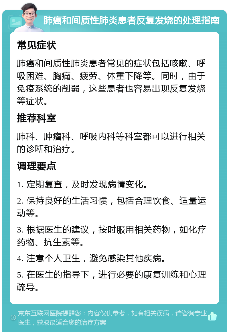 肺癌和间质性肺炎患者反复发烧的处理指南 常见症状 肺癌和间质性肺炎患者常见的症状包括咳嗽、呼吸困难、胸痛、疲劳、体重下降等。同时，由于免疫系统的削弱，这些患者也容易出现反复发烧等症状。 推荐科室 肺科、肿瘤科、呼吸内科等科室都可以进行相关的诊断和治疗。 调理要点 1. 定期复查，及时发现病情变化。 2. 保持良好的生活习惯，包括合理饮食、适量运动等。 3. 根据医生的建议，按时服用相关药物，如化疗药物、抗生素等。 4. 注意个人卫生，避免感染其他疾病。 5. 在医生的指导下，进行必要的康复训练和心理疏导。