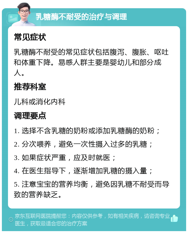 乳糖酶不耐受的治疗与调理 常见症状 乳糖酶不耐受的常见症状包括腹泻、腹胀、呕吐和体重下降。易感人群主要是婴幼儿和部分成人。 推荐科室 儿科或消化内科 调理要点 1. 选择不含乳糖的奶粉或添加乳糖酶的奶粉； 2. 分次喂养，避免一次性摄入过多的乳糖； 3. 如果症状严重，应及时就医； 4. 在医生指导下，逐渐增加乳糖的摄入量； 5. 注意宝宝的营养均衡，避免因乳糖不耐受而导致的营养缺乏。