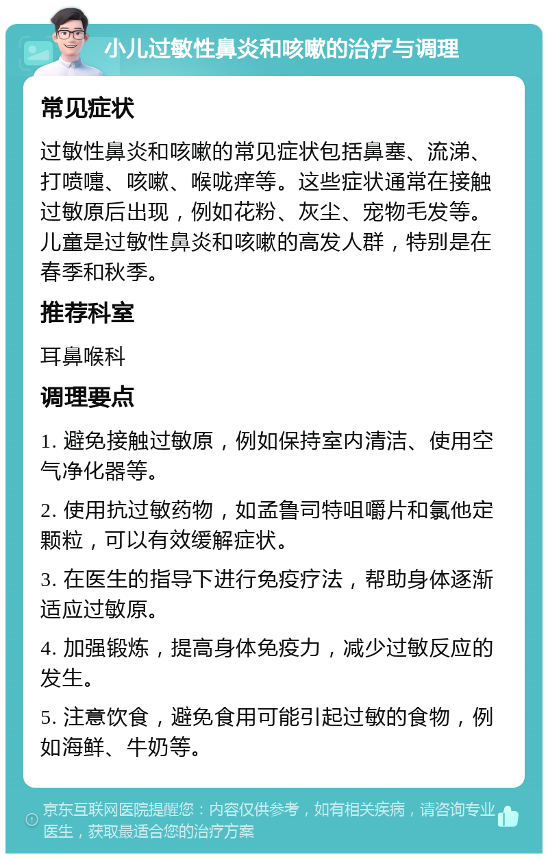 小儿过敏性鼻炎和咳嗽的治疗与调理 常见症状 过敏性鼻炎和咳嗽的常见症状包括鼻塞、流涕、打喷嚏、咳嗽、喉咙痒等。这些症状通常在接触过敏原后出现，例如花粉、灰尘、宠物毛发等。儿童是过敏性鼻炎和咳嗽的高发人群，特别是在春季和秋季。 推荐科室 耳鼻喉科 调理要点 1. 避免接触过敏原，例如保持室内清洁、使用空气净化器等。 2. 使用抗过敏药物，如孟鲁司特咀嚼片和氯他定颗粒，可以有效缓解症状。 3. 在医生的指导下进行免疫疗法，帮助身体逐渐适应过敏原。 4. 加强锻炼，提高身体免疫力，减少过敏反应的发生。 5. 注意饮食，避免食用可能引起过敏的食物，例如海鲜、牛奶等。