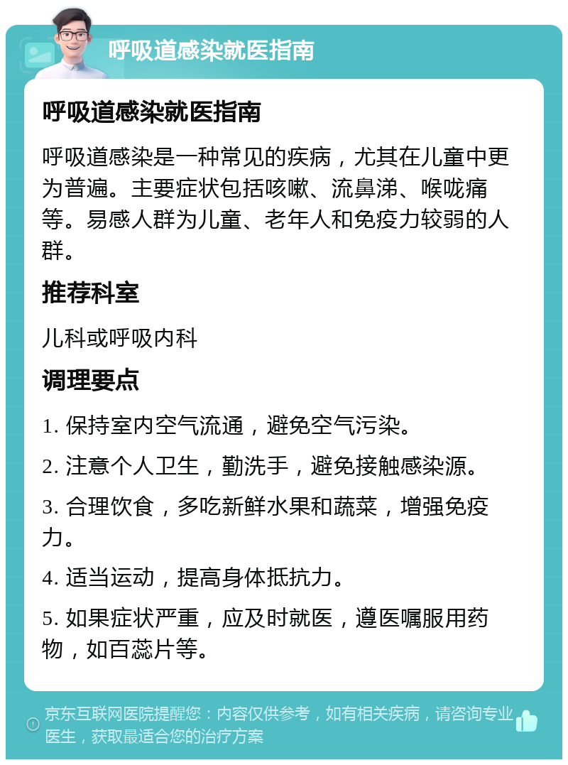 呼吸道感染就医指南 呼吸道感染就医指南 呼吸道感染是一种常见的疾病，尤其在儿童中更为普遍。主要症状包括咳嗽、流鼻涕、喉咙痛等。易感人群为儿童、老年人和免疫力较弱的人群。 推荐科室 儿科或呼吸内科 调理要点 1. 保持室内空气流通，避免空气污染。 2. 注意个人卫生，勤洗手，避免接触感染源。 3. 合理饮食，多吃新鲜水果和蔬菜，增强免疫力。 4. 适当运动，提高身体抵抗力。 5. 如果症状严重，应及时就医，遵医嘱服用药物，如百蕊片等。