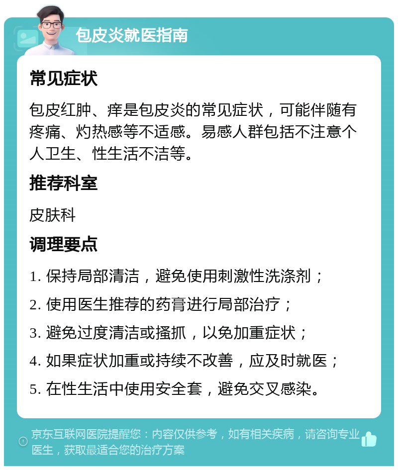 包皮炎就医指南 常见症状 包皮红肿、痒是包皮炎的常见症状，可能伴随有疼痛、灼热感等不适感。易感人群包括不注意个人卫生、性生活不洁等。 推荐科室 皮肤科 调理要点 1. 保持局部清洁，避免使用刺激性洗涤剂； 2. 使用医生推荐的药膏进行局部治疗； 3. 避免过度清洁或搔抓，以免加重症状； 4. 如果症状加重或持续不改善，应及时就医； 5. 在性生活中使用安全套，避免交叉感染。