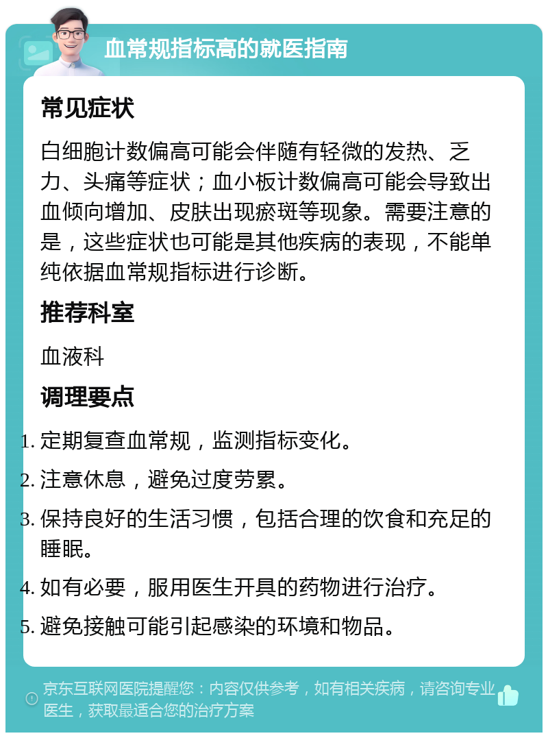 血常规指标高的就医指南 常见症状 白细胞计数偏高可能会伴随有轻微的发热、乏力、头痛等症状；血小板计数偏高可能会导致出血倾向增加、皮肤出现瘀斑等现象。需要注意的是，这些症状也可能是其他疾病的表现，不能单纯依据血常规指标进行诊断。 推荐科室 血液科 调理要点 定期复查血常规，监测指标变化。 注意休息，避免过度劳累。 保持良好的生活习惯，包括合理的饮食和充足的睡眠。 如有必要，服用医生开具的药物进行治疗。 避免接触可能引起感染的环境和物品。