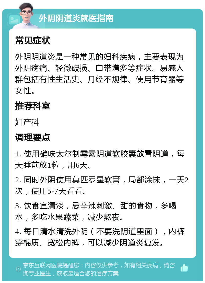 外阴阴道炎就医指南 常见症状 外阴阴道炎是一种常见的妇科疾病，主要表现为外阴疼痛、轻微破损、白带增多等症状。易感人群包括有性生活史、月经不规律、使用节育器等女性。 推荐科室 妇产科 调理要点 1. 使用硝呋太尔制霉素阴道软胶囊放置阴道，每天睡前放1粒，用6天。 2. 同时外阴使用莫匹罗星软膏，局部涂抹，一天2次，使用5-7天看看。 3. 饮食宜清淡，忌辛辣刺激、甜的食物，多喝水，多吃水果蔬菜，减少熬夜。 4. 每日清水清洗外阴（不要洗阴道里面），内裤穿棉质、宽松内裤，可以减少阴道炎复发。