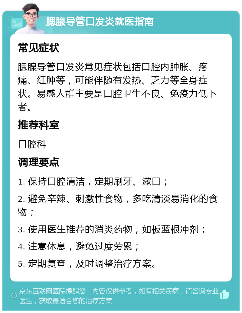 腮腺导管口发炎就医指南 常见症状 腮腺导管口发炎常见症状包括口腔内肿胀、疼痛、红肿等，可能伴随有发热、乏力等全身症状。易感人群主要是口腔卫生不良、免疫力低下者。 推荐科室 口腔科 调理要点 1. 保持口腔清洁，定期刷牙、漱口； 2. 避免辛辣、刺激性食物，多吃清淡易消化的食物； 3. 使用医生推荐的消炎药物，如板蓝根冲剂； 4. 注意休息，避免过度劳累； 5. 定期复查，及时调整治疗方案。