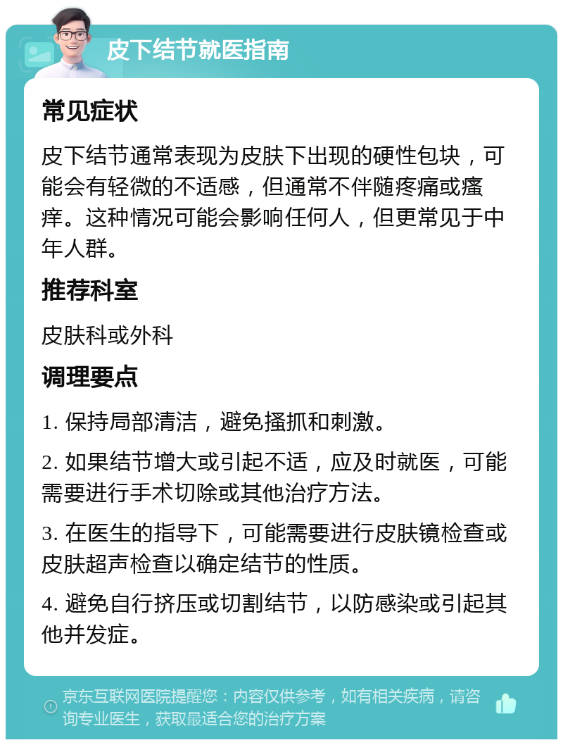 皮下结节就医指南 常见症状 皮下结节通常表现为皮肤下出现的硬性包块，可能会有轻微的不适感，但通常不伴随疼痛或瘙痒。这种情况可能会影响任何人，但更常见于中年人群。 推荐科室 皮肤科或外科 调理要点 1. 保持局部清洁，避免搔抓和刺激。 2. 如果结节增大或引起不适，应及时就医，可能需要进行手术切除或其他治疗方法。 3. 在医生的指导下，可能需要进行皮肤镜检查或皮肤超声检查以确定结节的性质。 4. 避免自行挤压或切割结节，以防感染或引起其他并发症。