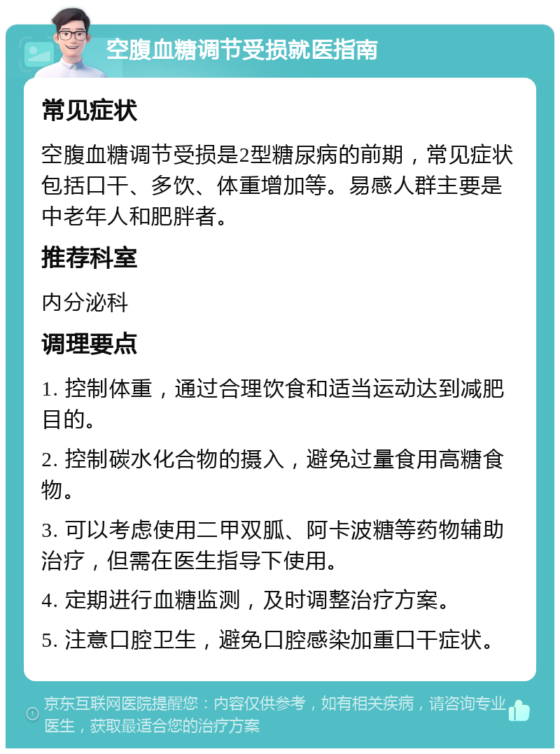 空腹血糖调节受损就医指南 常见症状 空腹血糖调节受损是2型糖尿病的前期，常见症状包括口干、多饮、体重增加等。易感人群主要是中老年人和肥胖者。 推荐科室 内分泌科 调理要点 1. 控制体重，通过合理饮食和适当运动达到减肥目的。 2. 控制碳水化合物的摄入，避免过量食用高糖食物。 3. 可以考虑使用二甲双胍、阿卡波糖等药物辅助治疗，但需在医生指导下使用。 4. 定期进行血糖监测，及时调整治疗方案。 5. 注意口腔卫生，避免口腔感染加重口干症状。