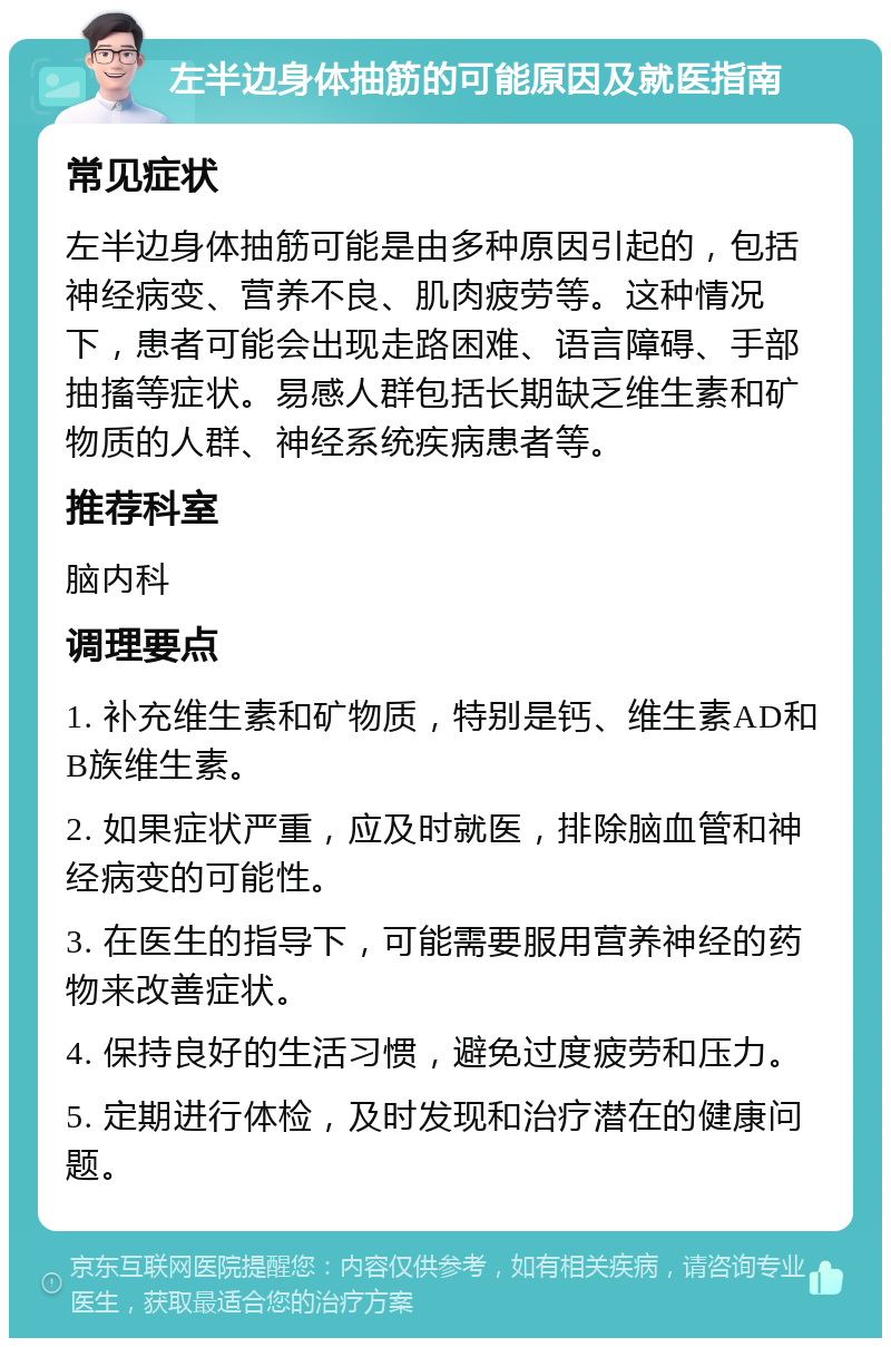 左半边身体抽筋的可能原因及就医指南 常见症状 左半边身体抽筋可能是由多种原因引起的，包括神经病变、营养不良、肌肉疲劳等。这种情况下，患者可能会出现走路困难、语言障碍、手部抽搐等症状。易感人群包括长期缺乏维生素和矿物质的人群、神经系统疾病患者等。 推荐科室 脑内科 调理要点 1. 补充维生素和矿物质，特别是钙、维生素AD和B族维生素。 2. 如果症状严重，应及时就医，排除脑血管和神经病变的可能性。 3. 在医生的指导下，可能需要服用营养神经的药物来改善症状。 4. 保持良好的生活习惯，避免过度疲劳和压力。 5. 定期进行体检，及时发现和治疗潜在的健康问题。