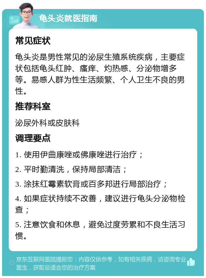 龟头炎就医指南 常见症状 龟头炎是男性常见的泌尿生殖系统疾病，主要症状包括龟头红肿、瘙痒、灼热感、分泌物增多等。易感人群为性生活频繁、个人卫生不良的男性。 推荐科室 泌尿外科或皮肤科 调理要点 1. 使用伊曲康唑或佛康唑进行治疗； 2. 平时勤清洗，保持局部清洁； 3. 涂抹红霉素软膏或百多邦进行局部治疗； 4. 如果症状持续不改善，建议进行龟头分泌物检查； 5. 注意饮食和休息，避免过度劳累和不良生活习惯。