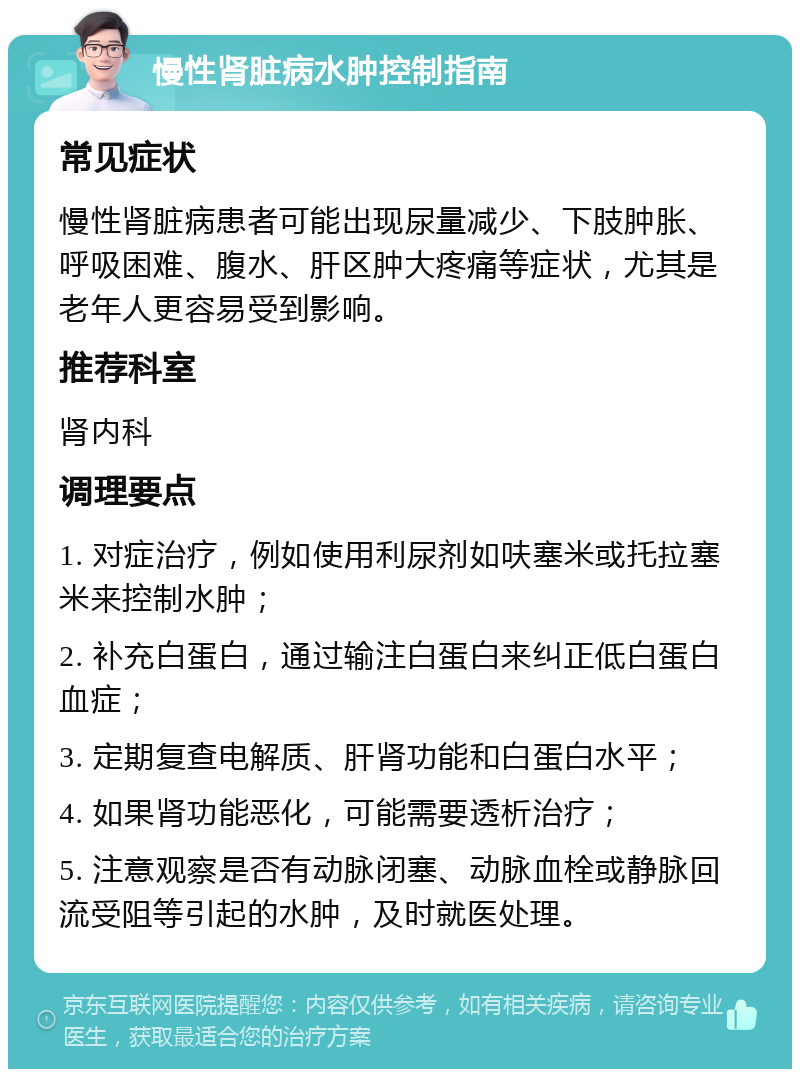 慢性肾脏病水肿控制指南 常见症状 慢性肾脏病患者可能出现尿量减少、下肢肿胀、呼吸困难、腹水、肝区肿大疼痛等症状，尤其是老年人更容易受到影响。 推荐科室 肾内科 调理要点 1. 对症治疗，例如使用利尿剂如呋塞米或托拉塞米来控制水肿； 2. 补充白蛋白，通过输注白蛋白来纠正低白蛋白血症； 3. 定期复查电解质、肝肾功能和白蛋白水平； 4. 如果肾功能恶化，可能需要透析治疗； 5. 注意观察是否有动脉闭塞、动脉血栓或静脉回流受阻等引起的水肿，及时就医处理。