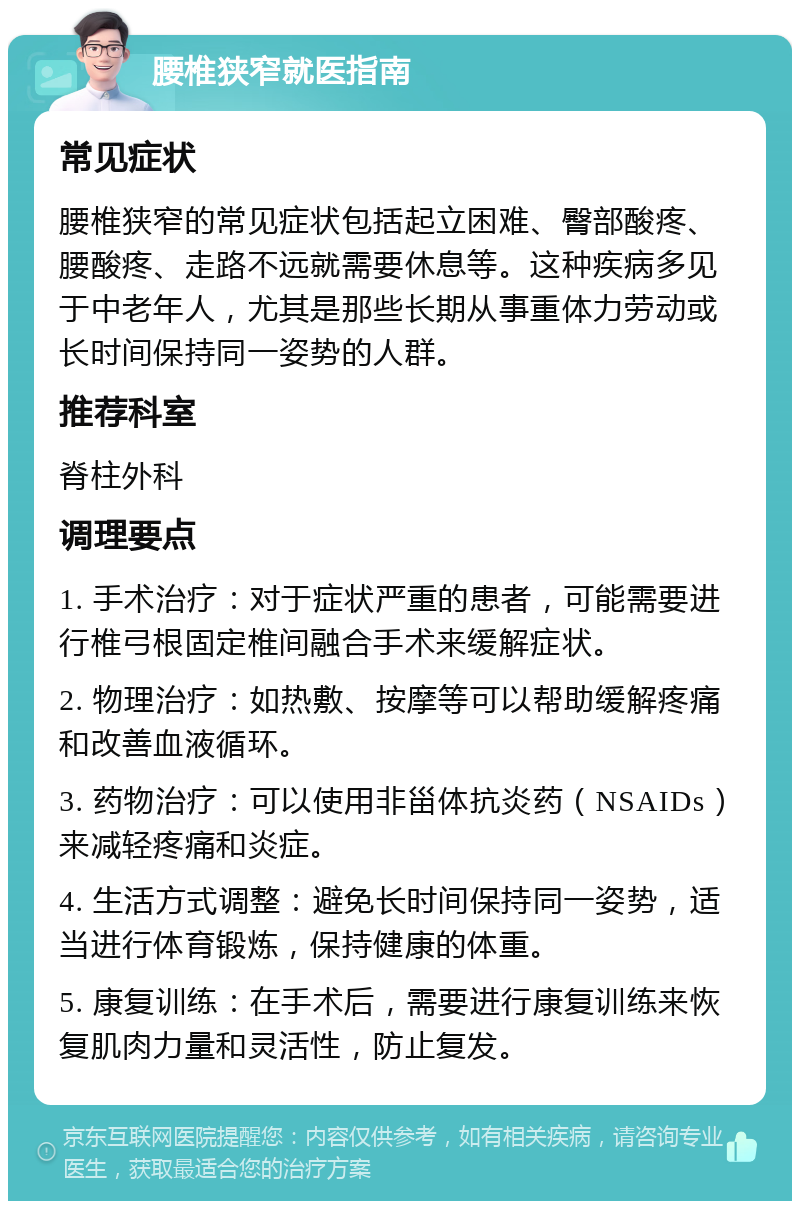 腰椎狭窄就医指南 常见症状 腰椎狭窄的常见症状包括起立困难、臀部酸疼、腰酸疼、走路不远就需要休息等。这种疾病多见于中老年人，尤其是那些长期从事重体力劳动或长时间保持同一姿势的人群。 推荐科室 脊柱外科 调理要点 1. 手术治疗：对于症状严重的患者，可能需要进行椎弓根固定椎间融合手术来缓解症状。 2. 物理治疗：如热敷、按摩等可以帮助缓解疼痛和改善血液循环。 3. 药物治疗：可以使用非甾体抗炎药（NSAIDs）来减轻疼痛和炎症。 4. 生活方式调整：避免长时间保持同一姿势，适当进行体育锻炼，保持健康的体重。 5. 康复训练：在手术后，需要进行康复训练来恢复肌肉力量和灵活性，防止复发。