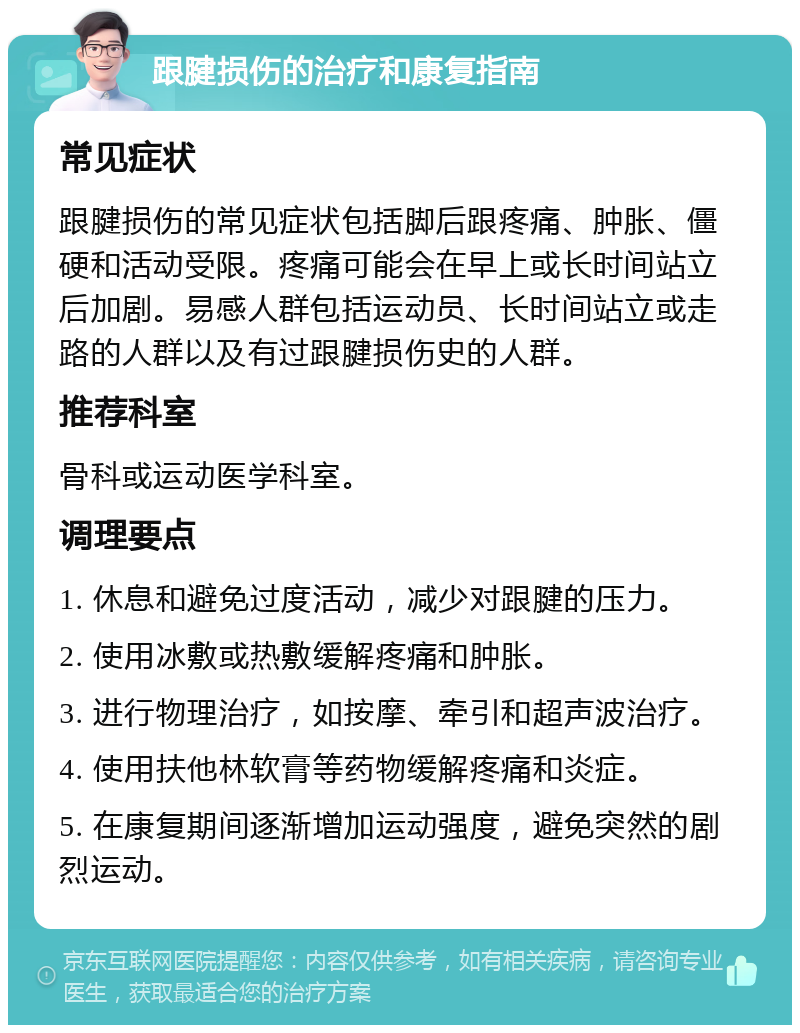 跟腱损伤的治疗和康复指南 常见症状 跟腱损伤的常见症状包括脚后跟疼痛、肿胀、僵硬和活动受限。疼痛可能会在早上或长时间站立后加剧。易感人群包括运动员、长时间站立或走路的人群以及有过跟腱损伤史的人群。 推荐科室 骨科或运动医学科室。 调理要点 1. 休息和避免过度活动，减少对跟腱的压力。 2. 使用冰敷或热敷缓解疼痛和肿胀。 3. 进行物理治疗，如按摩、牵引和超声波治疗。 4. 使用扶他林软膏等药物缓解疼痛和炎症。 5. 在康复期间逐渐增加运动强度，避免突然的剧烈运动。