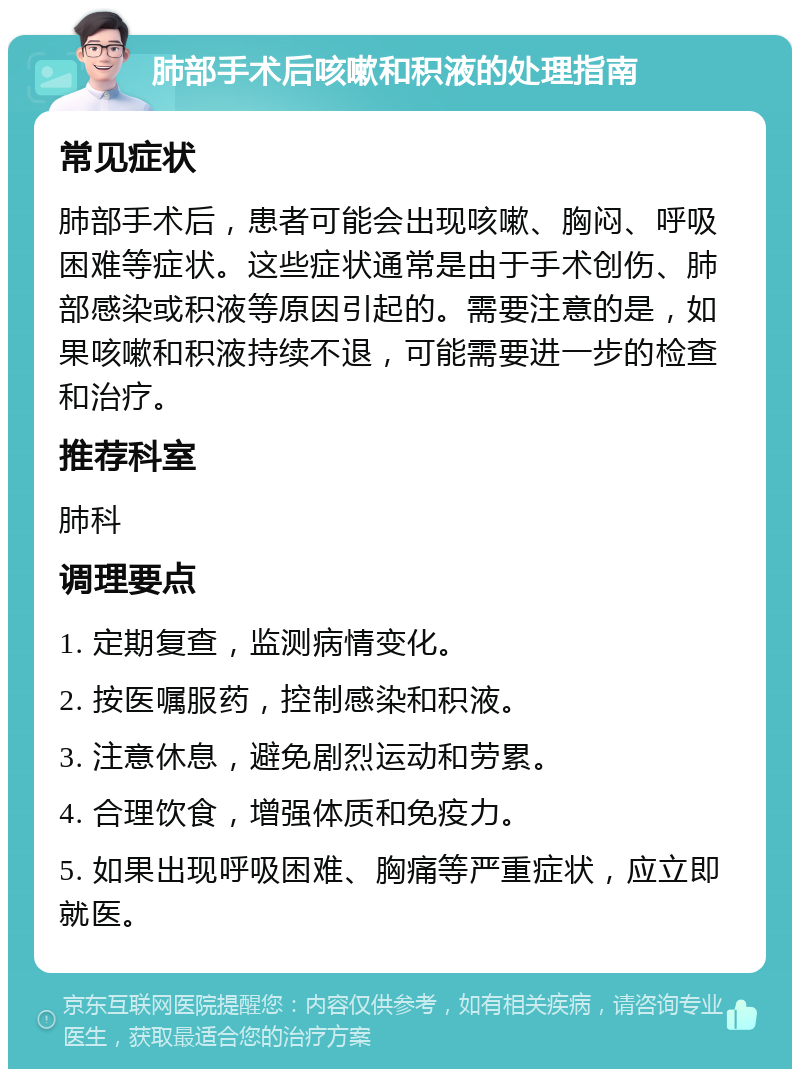 肺部手术后咳嗽和积液的处理指南 常见症状 肺部手术后，患者可能会出现咳嗽、胸闷、呼吸困难等症状。这些症状通常是由于手术创伤、肺部感染或积液等原因引起的。需要注意的是，如果咳嗽和积液持续不退，可能需要进一步的检查和治疗。 推荐科室 肺科 调理要点 1. 定期复查，监测病情变化。 2. 按医嘱服药，控制感染和积液。 3. 注意休息，避免剧烈运动和劳累。 4. 合理饮食，增强体质和免疫力。 5. 如果出现呼吸困难、胸痛等严重症状，应立即就医。