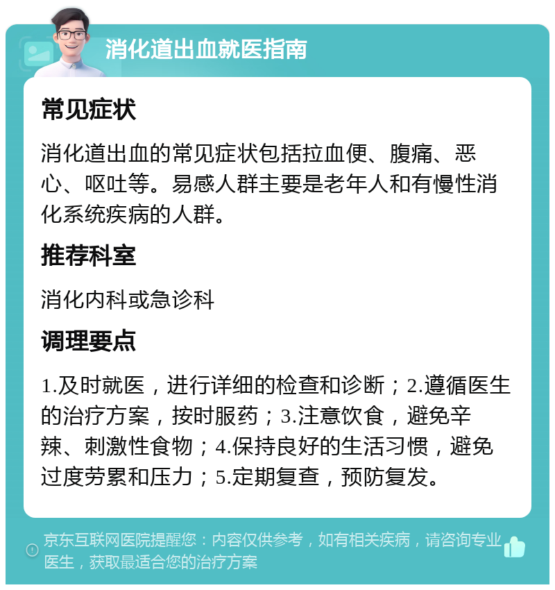 消化道出血就医指南 常见症状 消化道出血的常见症状包括拉血便、腹痛、恶心、呕吐等。易感人群主要是老年人和有慢性消化系统疾病的人群。 推荐科室 消化内科或急诊科 调理要点 1.及时就医，进行详细的检查和诊断；2.遵循医生的治疗方案，按时服药；3.注意饮食，避免辛辣、刺激性食物；4.保持良好的生活习惯，避免过度劳累和压力；5.定期复查，预防复发。